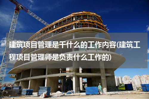 建筑项目管理是干什么的工作内容(建筑工程项目管理师是负责什么工作的)