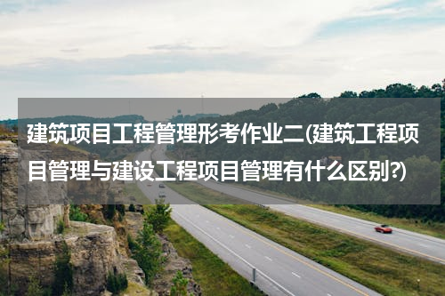 建筑项目工程管理形考作业二(建筑工程项目管理与建设工程项目管理有什么区别?)
