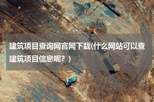 建筑项目查询网官网下载(什么网站可以查建筑项目信息呢？)
