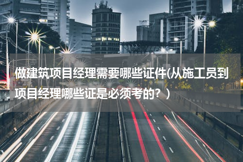 做建筑项目经理需要哪些证件(从施工员到项目经理哪些证是必须考的？)