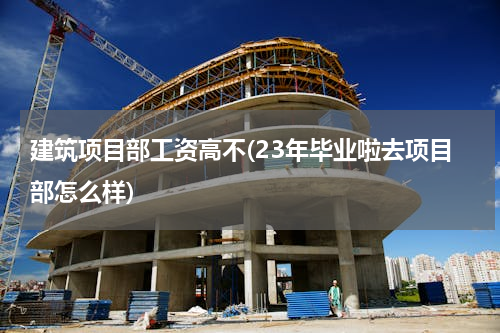 建筑项目部工资高不(23年毕业啦去项目部怎么样)