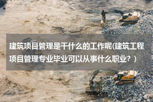 建筑项目管理是干什么的工作呢(建筑工程项目管理专业毕业可以从事什么职业？)