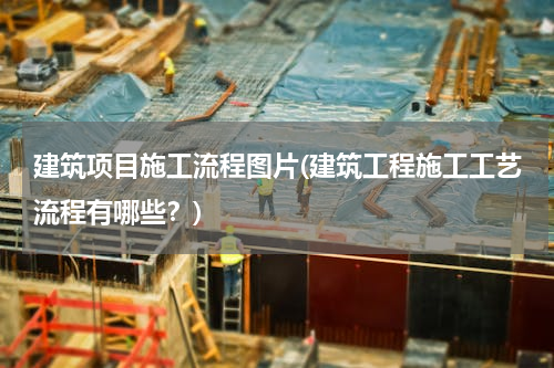 建筑项目施工流程图片(建筑工程施工工艺流程有哪些？)