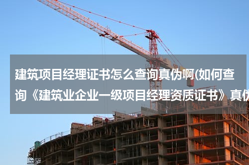 建筑项目经理证书怎么查询真伪啊(如何查询《建筑业企业一级项目经理资质证书》真伪)