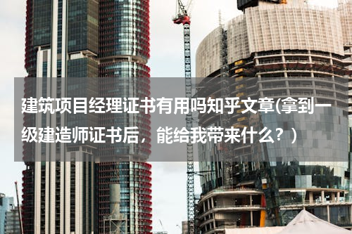 建筑项目经理证书有用吗知乎文章(拿到一级建造师证书后，能给我带来什么？)