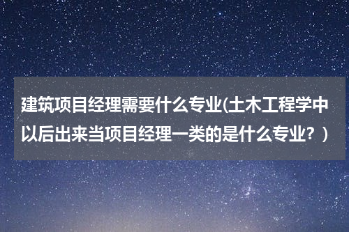建筑项目经理需要什么专业(土木工程学中以后出来当项目经理一类的是什么专业？)