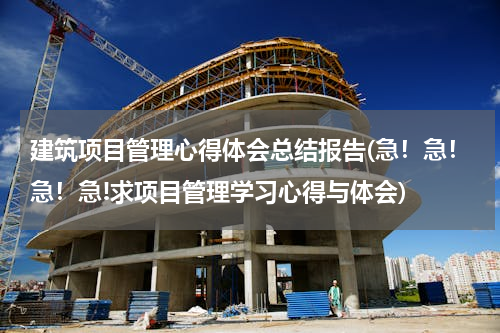 建筑项目管理心得体会总结报告(急！急！急！急!求项目管理学习心得与体会)