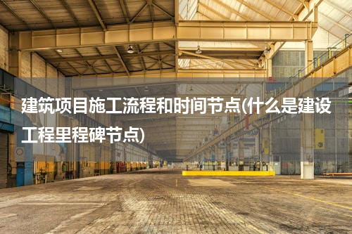 建筑项目施工流程和时间节点(什么是建设工程里程碑节点)