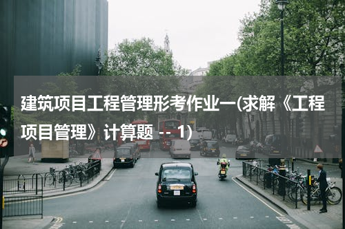 建筑项目工程管理形考作业一(求解《工程项目管理》计算题 -- 1)