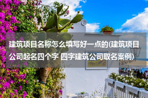 建筑项目名称怎么填写好一点的(建筑项目公司起名四个字 四字建筑公司取名案例)