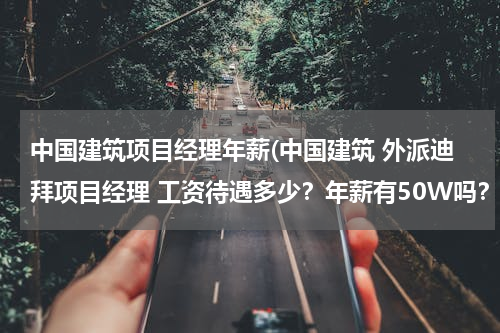 中国建筑项目经理年薪(中国建筑 外派迪拜项目经理 工资待遇多少？年薪有50W吗？)