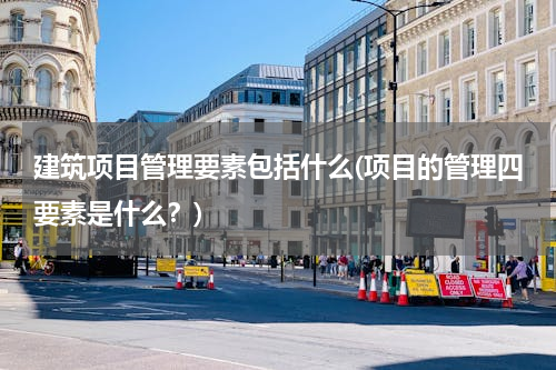 建筑项目管理要素包括什么(项目的管理四要素是什么？)