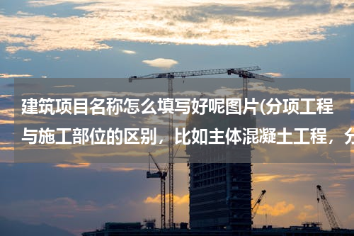 建筑项目名称怎么填写好呢图片(分项工程与施工部位的区别，比如主体混凝土工程，分项工程名称怎么写，施工部位怎么写)