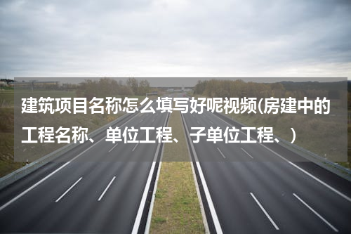 建筑项目名称怎么填写好呢视频(房建中的工程名称、单位工程、子单位工程、)
