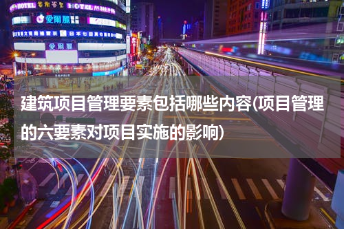 建筑项目管理要素包括哪些内容(项目管理的六要素对项目实施的影响)