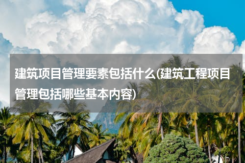 建筑项目管理要素包括什么(建筑工程项目管理包括哪些基本内容)