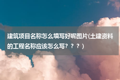 建筑项目名称怎么填写好呢图片(土建资料的工程名称应该怎么写？？？)