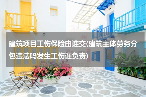 建筑项目工伤保险由谁交(建筑主体劳务分包违法吗发生工伤谁负责)
