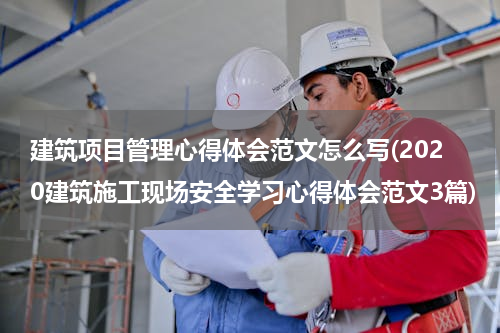 建筑项目管理心得体会范文怎么写(2020建筑施工现场安全学习心得体会范文3篇)
