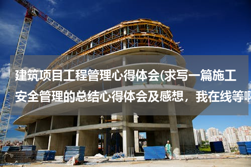 建筑项目工程管理心得体会(求写一篇施工安全管理的总结心得体会及感想，我在线等啊！)