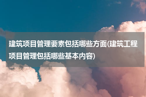 建筑项目管理要素包括哪些方面(建筑工程项目管理包括哪些基本内容)