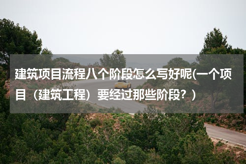建筑项目流程八个阶段怎么写好呢(一个项目（建筑工程）要经过那些阶段？)