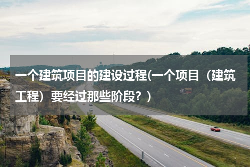 一个建筑项目的建设过程(一个项目（建筑工程）要经过那些阶段？)