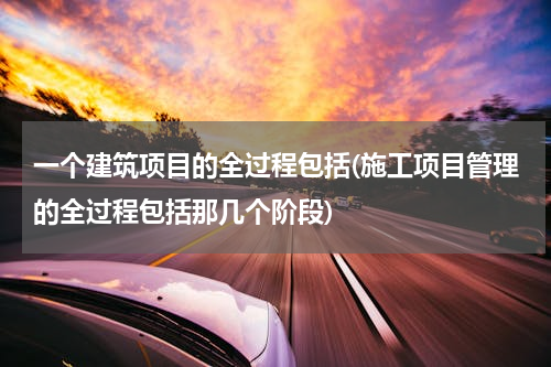 一个建筑项目的全过程包括(施工项目管理的全过程包括那几个阶段)