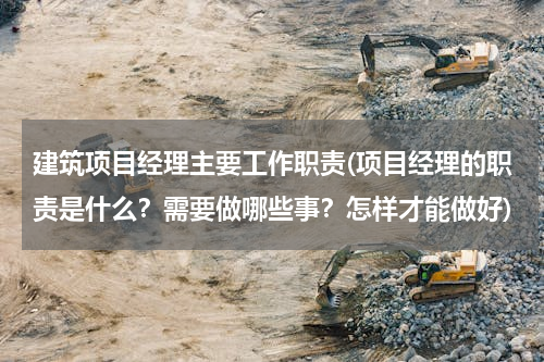 建筑项目经理主要工作职责(项目经理的职责是什么？需要做哪些事？怎样才能做好)