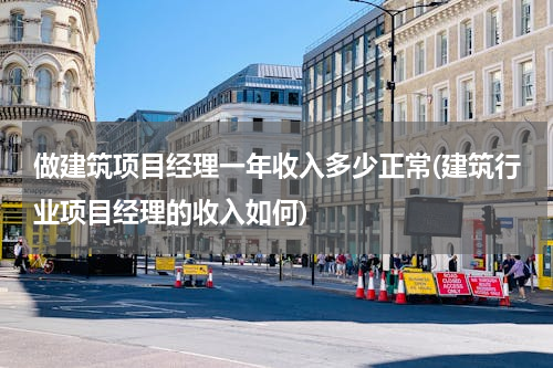 做建筑项目经理一年收入多少正常(建筑行业项目经理的收入如何)