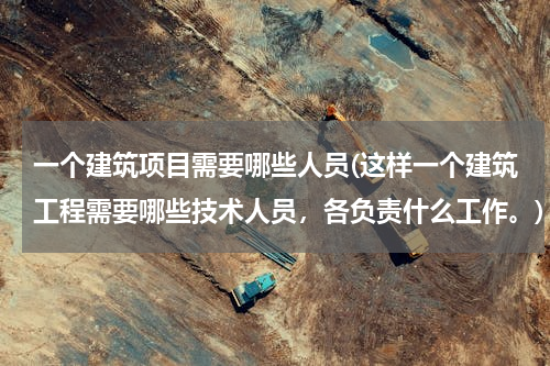 一个建筑项目需要哪些人员(这样一个建筑工程需要哪些技术人员，各负责什么工作。)