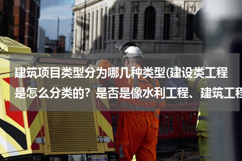 建筑项目类型分为哪几种类型(建设类工程是怎么分类的？是否是像水利工程、建筑工程、道桥工程这样分？每一大类又有多少小类？)