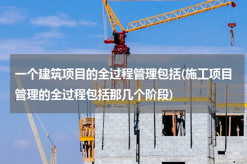 一个建筑项目的全过程管理包括(施工项目管理的全过程包括那几个阶段)