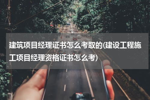 建筑项目经理证书怎么考取的(建设工程施工项目经理资格证书怎么考)