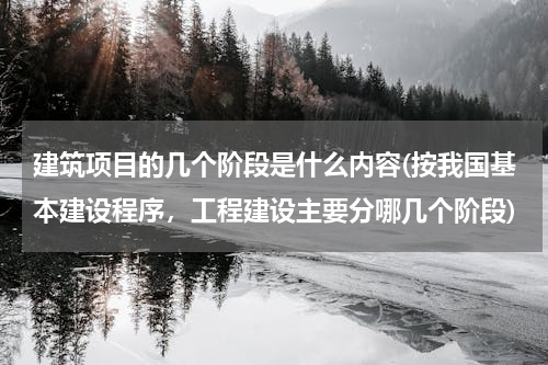 建筑项目的几个阶段是什么内容(按我国基本建设程序，工程建设主要分哪几个阶段)