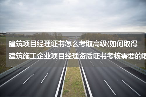 建筑项目经理证书怎么考取高级(如何取得建筑施工企业项目经理资质证书考核需要的职称证书和项目经理培训合格证？)