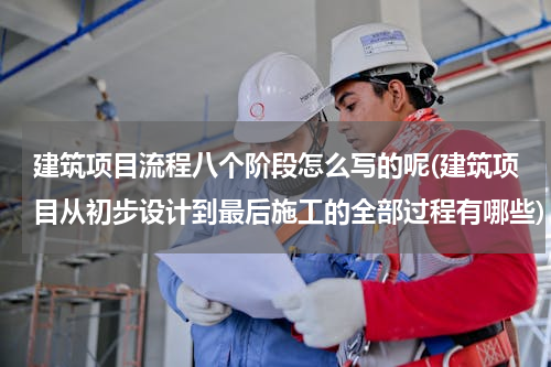 建筑项目流程八个阶段怎么写的呢(建筑项目从初步设计到最后施工的全部过程有哪些)