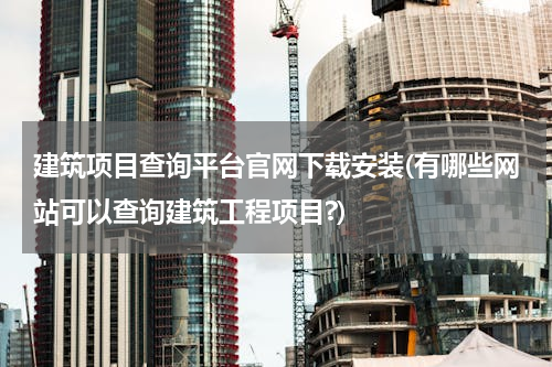 建筑项目查询平台官网下载安装(有哪些网站可以查询建筑工程项目?)