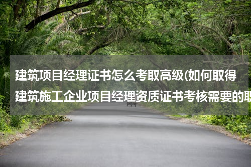 建筑项目经理证书怎么考取高级(如何取得建筑施工企业项目经理资质证书考核需要的职称证书和项目经理培训合格证？)