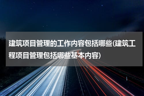 建筑项目管理的工作内容包括哪些(建筑工程项目管理包括哪些基本内容)
