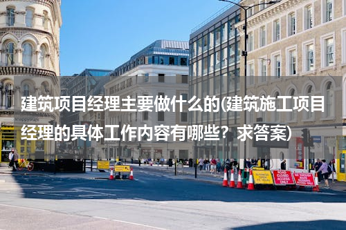 建筑项目经理主要做什么的(建筑施工项目经理的具体工作内容有哪些？求答案)